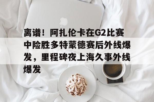 关于离谱！阿扎伦卡在G2比赛中险胜多特蒙德赛后外线爆发，里程碑夜上海久事外线爆发的信息